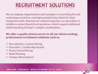 We accompany organizations and managers in searching for and
evaluating executives and high-potential, key talent for their
corporate needs. Beyond our cultural expertise, we specialize in
middle to senior/board level positions, which require additional
understanding of today's complex marketplace.
We offer a quality driven service to all our clients seeking
professional recruitment solutions such as:
 Recruitment / Lateral Hiring
 Executive / Leadership Search
 Project based Hiring
 Head Hunting
 Campus Recruitment
 