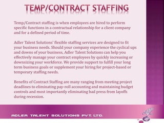 Temp/Contract staffing is when employees are hired to perform
specific functions in a contractual relationship for a client company
and for a defined period of time.
Adler Talent Solutions' flexible staffing services are designed to fit
your business needs. Should your company experience the cyclical ups
and downs of your business, Adler Talent Solutions can help you
effectively manage your contract employees by quickly increasing or
downsizing your workforce. We provide support to fulfill your long
term business goals or supplement your hiring for project-based or
temporary staffing needs.
Benefits of Contract Staffing are many ranging from meeting project
deadlines to eliminating pay-roll accounting and maintaining budget
controls and most importantly eliminating bad press from layoffs
during recession.
 