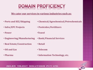We cater our services to various industries such as:
• Ports and SEZ/Shipping
• Infra/EPC Projects
• Power
• Engineering/Manufacturing
• Real Estate/Construction
• Oil and Gas
• Pharma
• Chemical/Agrochemical/Petrochemicals
• Pesticides/Fertilizers
•Travel
• Bank/Financial Services
• Retail
• Telecom
• Information Technology, etc.
 