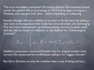 This is an incredible conclusion! Of course, Einstein had reached it much
earlier. He applied GR to Cosmology in 1917, but...