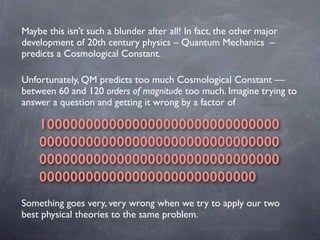 Unfortunately, QM predicts too much Cosmological Constant —
between 60 and 120 orders of magnitude too much. Imagine tryin...