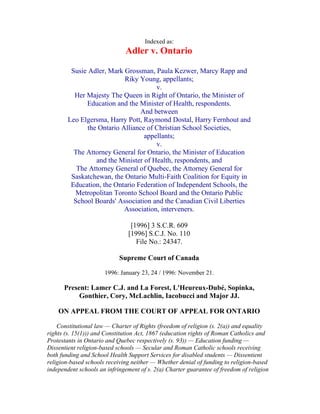 Indexed as:
                              Adler v. Ontario

         Susie Adler, Mark Grossman, Paula Kezwer, Marcy Rapp and
                            Riky Young, appellants;
                                       v.
          Her Majesty The Queen in Right of Ontario, the Minister of
              Education and the Minister of Health, respondents.
                                  And between
        Leo Elgersma, Harry Pott, Raymond Dostal, Harry Fernhout and
               the Ontario Alliance of Christian School Societies,
                                   appellants;
                                       v.
          The Attorney General for Ontario, the Minister of Education
                  and the Minister of Health, respondents, and
           The Attorney General of Quebec, the Attorney General for
         Saskatchewan, the Ontario Multi-Faith Coalition for Equity in
         Education, the Ontario Federation of Independent Schools, the
           Metropolitan Toronto School Board and the Ontario Public
          School Boards' Association and the Canadian Civil Liberties
                            Association, interveners.

                                [1996] 3 S.C.R. 609
                               [1996] S.C.J. No. 110
                                  File No.: 24347.

                            Supreme Court of Canada

                      1996: January 23, 24 / 1996: November 21.

      Present: Lamer C.J. and La Forest, L'Heureux-Dubé, Sopinka,
           Gonthier, Cory, McLachlin, Iacobucci and Major JJ.

    ON APPEAL FROM THE COURT OF APPEAL FOR ONTARIO

    Constitutional law — Charter of Rights (freedom of religion (s. 2(a)) and equality
rights (s. 15(1))) and Constitution Act, 1867 (education rights of Roman Catholics and
Protestants in Ontario and Quebec respectively (s. 93)) — Education funding —
Dissentient religion-based schools — Secular and Roman Catholic schools receiving
both funding and School Health Support Services for disabled students — Dissentient
religion-based schools receiving neither — Whether denial of funding to religion-based
independent schools an infringement of s. 2(a) Charter guarantee of freedom of religion
 