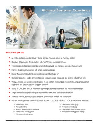 Copyright ©
2014 All Rights Reserved | TOUCHims®
For Interactive Marcom Solutions Limited, EGYPT | Tel. (20)1118688401 | WWW.touchims.COM
ADLET® will give you
 All in One, just plug and play SMART Digital Signage Network, deliver as Turn-key solution
 Display in 4K supporting Three displays with Two Wireless connected Screens
 Three independent campaigns can be constructed, deployed, and managed using one hardware unit.
 Improve shopping conveniences with simple audiovisual steps
 Space Management Solution to increase In-store profitability per M4
 Biometric technology enable to track shopper’s behavior, adapts messages, and analyze actual Dwell time
 Web 2.0, mobile, and social media integration in one solution create unpaid inbound traffic, engaging customer
experience and catching passive shoppers’ attention
 Ready for CRM, NFC and QR integration to profiling customer’s information and personalize messages
 Simple content development life-cycle implement by TOUCHims topnotch creative team
 After sale services, training, support and TPN professionals network free subscription
 Plus the advantage that's hardest to duplicate is ADLET® AUDIENCES ANALYTICAL REPORT that measure:
I. Total audience views
II. Average dwell time
III. Audience views and average dwell time
IV. Total audience views by gender
V. Average dwell time by gender
VI. Total audience views by age
VII. Average dwell time by age
VIII. Total audience views by gender and age
IX. Average dwell time by gender and age
Ultimate Customer Experience
 