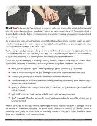 Copyright ©
2014 All Rights Reserved | TOUCHims®
For Interactive Marcom Solutions Limited, EGYPT | Tel. (20)1118688401 | WWW.touchims.COM
TOUCHims®
is the proverbial "one-stop-shop" for everything market need to successfully integrate and manage digital
advertising systems for any application, regardless of business size and anywhere in the world. We are passionate about
designing, building and selling the best innovative marketing communication tools as we put innovations into action with end-
to-end solutions.
Key to success is our unique approach to workflow combining it with legacy of experience in integration, support, and creative
content services. Empowered by creative process and designed by topnotch qualified team to generate opportunities for our
customers and keep them embark on the path to success.
Developing engaging and persuasive advertising and other forms of inbound communication messages require skills that
combine art and science. Few business owners possess those skills because it takes years of professional study and training
to acquire. Many, if not nearly all, of the most proficient marketers don't possess those skills either.
Consequently, if you have a firm grip on the strategic marketing challenges confronting your business but need help with the
tactical aspects of executing an effective inbound marketing communication program, partner with TOUCHims to:
 Design, build and implement superior SMART Digital Signage Systems Supported by IoT Technologies
 Create an effective, well-integrated IMC plan, blending offline and online tools to maximize customer value
 Strategically link and leverage all elements in the communication mix across channels
 Evaluate the contribution of each Marcom element—including advertising, direct marketing, social media and blogs—
to maximize communication impact
 Develop an effective content strategy to ensure delivery of coordinated and synergistic messages across all touch
points and channels
 Apply the 4C’s model and create engaging content to reach, impact and engage customers
 Identify new ways to differentiate your brand by creating brand purpose and use the power of the employee voice to
humanize your brand
When we are inspired and at our best, when we are growing as individuals, collaborating as teams or leading as owners of
our business, TOUCHims® are unstoppable. This level of inspired performance is crucial for our company's abilities to
consistently sustain growth over time and is the key reason why we strive for hiring best of the best, investing in talented
people and developing them to their maximum potential.
 