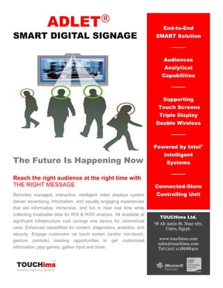 ADLET®
SMART DIGITAL SIGNAGE
The Future Is Happening Now
Reach the right audience at the right time with
THE RIGHT MESSAGE
Remotely managed, interactive, intelligent video displays system
deliver advertising, information, and visually engaging experiences
that are informative, immersive, and fun in near real time while
collecting invaluable data for ROI & ROO analysis. All available at
significant infrastructure cost savings one device for commercial
uses. Enhanced capabilities for content, diagnostics, analytics, and
security. Engage customers via touch screen (and/or non-touch,
gesture controls) creating opportunities to get customized
information, play games, gather input and more.
End-to-End
SMART Solution
Audiences
Analytical
Capabilities
Supporting
Touch Screens
Triple Display
Double Wireless
Powered by Intel®
Intelligent
Systems
Connected-Store
Controlling Unit
TOUCHims Ltd.
78 Ali Amin St. Nasr city,
Cairo, Egypt.
www.touchims.com
sales@touchims.com
Tel:(20) 1118688401
TOUCHims
Interactive Marketing Solutions
Ltd.
 