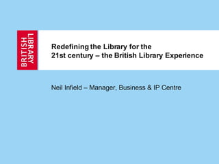 Redefining the Library for the  21st century – the British Library Experience Neil Infield – Manager, Business & IP Centre 