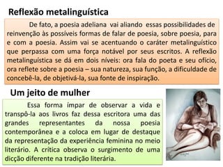 Reflexão metalinguística
De fato, a poesia adeliana vai aliando essas possibilidades de
reinvenção às possíveis formas de falar de poesia, sobre poesia, para
e com a poesia. Assim vai se acentuando o caráter metalinguístico
que perpassa com uma força notável por seus escritos. A reflexão
metalinguística se dá em dois níveis: ora fala do poeta e seu ofício,
ora reflete sobre a poesia – sua natureza, sua função, a dificuldade de
concebê-la, de objetivá-la, sua fonte de inspiração.
Essa forma ímpar de observar a vida e
transpô-la aos livros faz dessa escritora uma das
grandes representantes da nossa poesia
contemporânea e a coloca em lugar de destaque
da representação da experiência feminina no meio
literário. A crítica observa o surgimento de uma
dicção diferente na tradição literária.
Um jeito de mulher
 
