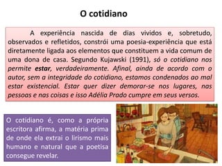 A experiência nascida de dias vividos e, sobretudo,
observados e refletidos, constrói uma poesia-experiência que está
diretamente ligada aos elementos que constituem a vida comum de
uma dona de casa. Segundo Kujawski (1991), só o cotidiano nos
permite estar, verdadeiramente. Afinal, ainda de acordo com o
autor, sem a integridade do cotidiano, estamos condenados ao mal
estar existencial. Estar quer dizer demorar-se nos lugares, nas
pessoas e nas coisas e isso Adélia Prado cumpre em seus versos.
O cotidiano
O cotidiano é, como a própria
escritora afirma, a matéria prima
de onde ela extrai o lirismo mais
humano e natural que a poetisa
consegue revelar.
 