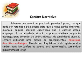 Caráter Narrativo
Sabemos que esse é um predicado peculiar à prosa, mas que
pode ser retomado pela poesia para que o texto ganhe diferentes
nuances, adquira sentidos específicos que o escritor deseje
empregar. A narratividade atuará na poesia adeliana enquanto
estratégia para conceder ao poema riquezas de tonalidades diversas,
sempre utilizando uma mescla de procedimentos: narrativos,
descritivos e dialogais. Através do coloquialismo e do registro oral, o
caráter narrativo confere no poema uma aproximação, tornando-o
mais íntimo do leitor.
 