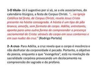 1-O título- Já é sugestivo por si só, se a ele associarmos, do
calendário litúrgico, a festa de Corpus Christi. “... na Igreja
Católica tal festa, de Corpus Christi, revela Jesus Cristo
presente na hóstia consagrada. A hóstia é um tipo de pão
branco, amorfo, sem formato de corpo. Adélia, entretanto,
aponta para uma outra forma de compreender a presença
sacramental de Cristo: através do corpo em seus contornos e
em sua nudez da cruz.” (Rodrigo Portela)
2- A cruz- Para Adélia, a cruz revela que o corpo é inocência e
não desfrutar da corporeidade é pecado. Portanto, o objetivo
da poesia, enquanto a que “evangeliza”, está na revelação da
sacralidade corpórea provocando um deslocamento na
compreensão do sagrado e do profano.
 