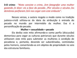 3-O crime- “Nisto consiste o crime, /em fotografar uma mulher
gozando /e dizer: eis a face do pecado. /Por séculos e séculos /os
demônios porfiaram /em nos cegar com este embuste”.
Nesses versos, a autora resgata o modo como na tradição
judaico-cristã utilizou-se da ideia da atribuição à entrada do
pecado no mundo por intermédio da mulher. Eva é a
personificação do pecado.
Mulher + sexualidade = pecado
Ela desfaz este mito afirmando-o como porfia (discussão)
demoníaca para cegar as culturas patriarcais que durante séculos
utilizaram este mito para submeter as mulheres à condição de
pecadoras e, portanto, devendo ser subordinadas, controladas
pelos homens, convertendo-as em objetos de propriedade no seio
das estruturas familiares.
 