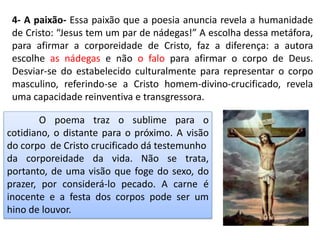 4- A paixão- Essa paixão que a poesia anuncia revela a humanidade
de Cristo: “Jesus tem um par de nádegas!” A escolha dessa metáfora,
para afirmar a corporeidade de Cristo, faz a diferença: a autora
escolhe as nádegas e não o falo para afirmar o corpo de Deus.
Desviar-se do estabelecido culturalmente para representar o corpo
masculino, referindo-se a Cristo homem-divino-crucificado, revela
uma capacidade reinventiva e transgressora.
O poema traz o sublime para o
cotidiano, o distante para o próximo. A visão
do corpo de Cristo crucificado dá testemunho
da corporeidade da vida. Não se trata,
portanto, de uma visão que foge do sexo, do
prazer, por considerá-lo pecado. A carne é
inocente e a festa dos corpos pode ser um
hino de louvor.
 