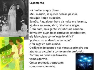 Casamento
Há mulheres que dizem:
Meu marido, se quiser pescar, pesque
mas que limpe os peixes.
Eu não. A qualquer hora da noite me levanto,
ajudo a escamar, abrir, retalhar e salgar.
É tão bom, só a gente sozinhos na cozinha,
de vez em quando os cotovelos se esbarram,
ele fala coisas como 'este foi difícil'
'prateou no ar dando rabanadas'
e faz o gesto com a mão.
O silêncio de quando nos vimos a primeira vez
atravessa a cozinha como um rio profundo.
Por fim, os peixes na travessa,
vamos dormir.
Coisas prateadas espocam:
somos noivo e noiva.
 
