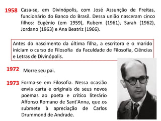 Casa-se, em Divinópolis, com José Assunção de Freitas,
funcionário do Banco do Brasil. Dessa união nasceram cinco
filhos: Eugênio (em 1959), Rubem (1961), Sarah (1962),
Jordano (1963) e Ana Beatriz (1966).
1958
Antes do nascimento da última filha, a escritora e o marido
iniciam o curso de Filosofia da Faculdade de Filosofia, Ciências
e Letras de Divinópolis.
1973
1972 Morre seu pai.
Forma-se em Filosofia. Nessa ocasião
envia carta e originais de seus novos
poemas ao poeta e crítico literário
Affonso Romano de Sant'Anna, que os
submete à apreciação de Carlos
Drummond de Andrade.
 