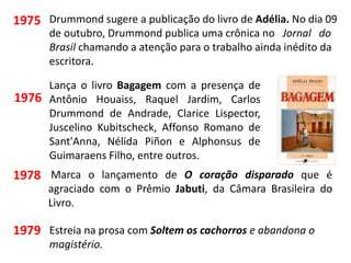 1975 Drummond sugere a publicação do livro de Adélia. No dia 09
de outubro, Drummond publica uma crônica no Jornal do
Brasil chamando a atenção para o trabalho ainda inédito da
escritora.
Lança o livro Bagagem com a presença de
Antônio Houaiss, Raquel Jardim, Carlos
Drummond de Andrade, Clarice Lispector,
Juscelino Kubitscheck, Affonso Romano de
Sant'Anna, Nélida Piñon e Alphonsus de
Guimaraens Filho, entre outros.
1976
Marca o lançamento de O coração disparado que é
agraciado com o Prêmio Jabuti, da Câmara Brasileira do
Livro.
1978
1979 Estreia na prosa com Soltem os cachorros e abandona o
magistério.
 