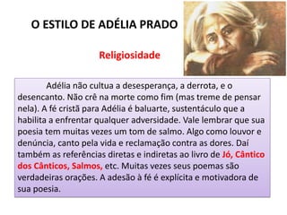 Adélia não cultua a desesperança, a derrota, e o
desencanto. Não crê na morte como fim (mas treme de pensar
nela). A fé cristã para Adélia é baluarte, sustentáculo que a
habilita a enfrentar qualquer adversidade. Vale lembrar que sua
poesia tem muitas vezes um tom de salmo. Algo como louvor e
denúncia, canto pela vida e reclamação contra as dores. Daí
também as referências diretas e indiretas ao livro de Jó, Cântico
dos Cânticos, Salmos, etc. Muitas vezes seus poemas são
verdadeiras orações. A adesão à fé é explícita e motivadora de
sua poesia.
O ESTILO DE ADÉLIA PRADO
Religiosidade
 