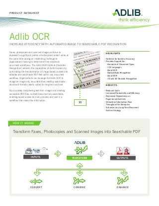 PRODUCT DATASHEET




Adlib OCR
INCREASE EFFICIENCY WITH AUTOMATED IMAGE TO SEARCHABLE PDF RECOGNITION

Faxes, photocopies and scanned images continue to                            	 HIGHLIGHTS
represent a significant portion of enterprise content while at
the same time posing an interesting challenge to                             •	 ptimize for Speed or Accuracy
                                                                                O
organizations looking to streamline their electronic                         •	 rovides Support for:
                                                                                P
document workflows. The Adlib OCR (Optical Character                         	   - Hundreds of Document Types
                                                                             	   - 115 Languages
Recognition) extends the capabilities of Adlib Express by
                                                                             	   - Zonal OCR
automating the transformation of image based content into                    	   - Optical Mark Recognition
editable and searchable PDF files within any document                        	   - Zonal OCR
workflow. Organizations can leverage the Adlib OCR to                        	   - 1D and 2D Barcode Recognition
recognize image only document files creating searchable
document formats ideally suited for long term archival.                      	 BENEFITS

By accurately deciphering text from images and creating                      •	 Reduced Costs
accessible PDF files, content becomes fully searchable,                      •	 Increased Productivity and Efficiency
                                                                             •	
                                                                               Decreased Dependency on
enabling easier access for every process and user in a
                                                                                 Paper-based Archives
workflow that needs the information.
                                                                             •	
                                                                               Streamline Information Flow
                                                                    30
                                                                                 Throughout the Enterprise
                                                                             •	
                                                                               Enhances any Long-Term Document
                                                                                 Archive Strategy




   HOW IT WORKS


   Transform Faxes, Photocopies and Scanned Images into Searchable PDF




                                                                                              PDF    PDF

                      INPUTS                                     TRANSFORM                  OUTPUTS




                      CONVERT                                     COMBINE                   ENHANCE
 