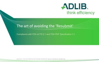 The art of avoiding the ‘Resubmit’
Compliance with FDA eCTD 2.1 and FDA PDF Specification 3.1




© ADLIB 2012. THIS SLIDE PRESENTATION CONTAINS PROPRIETARY AND/OR CONFIDENTIAL INFORMATION.
 