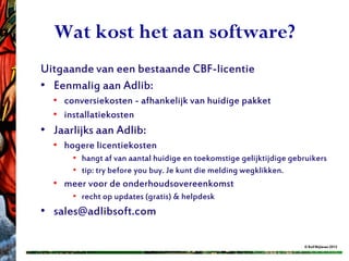Wat kost het aan software?
Uitgaande van een bestaande CBF-licentie
• Eenmalig aan Adlib:
  • conversiekosten - afhankelijk van huidige pakket
  • installatiekosten
• Jaarlijks aan Adlib:
  • hogere licentiekosten
      • hangt af van aantal huidige en toekomstige gelijktijdige gebruikers
      • tip: try before you buy. Je kunt die melding wegklikken.
  • meer voor de onderhoudsovereenkomst
      • recht op updates (gratis) & helpdesk
• sales@adlibsoft.com

                                                                    © Rolf Blijleven 2012
 