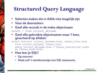 Structured Query Language
• Selecties maken die in Adlib niet mogelijk zijn
• Voor de doorzetters
• Geef alle records in de index objectnaam
select * from collect_objname
• Geef alle gebruikte objectnamen maar 1 keer,
  gesorteerd op alfabet:
select distinct collect_objname.term, thesau_term.term
   from collect_objname, thesau_term
   where collect_objname.term = thesau_term.priref order
   by thesau_term.term;
• Hoe leer je SQL?
  • Op internet!
  • Maak zelf ’n tekstbestandje met SQL statements.

                                                      © Rolf Blijleven 2012
 
