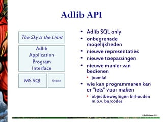 Adlib API
                        • Adlib SQL only
The Sky is the Limit    • onbegrensde
                          mogelijkheden
      Adlib
                        • nieuwe representaties
   Application
                        • nieuwe toepassingen
    Program
    Interface           • nieuwe manier van
                          bedienen
                          • joomla!
 MS SQL        Oracle
                        • wie kan programmeren kan
                          er “iets” voor maken
                          • objectbewegingen bijhouden
                            m.b.v. barcodes

                                                  © Rolf Blijleven 2012
 