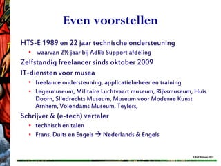 Even voorstellen
HTS-E 1989 en 22 jaar technische ondersteuning
  • waarvan 2½ jaar bij Adlib Support afdeling
Zelfstandig freelancer sinds oktober 2009
IT-diensten voor musea
  • freelance ondersteuning, applicatiebeheer en training
  • Legermuseum, Militaire Luchtvaart museum, Rijksmuseum, Huis
    Doorn, Sliedrechts Museum, Museum voor Moderne Kunst
    Arnhem, Volendams Museum, Teylers,
Schrijver & (e-tech) vertaler
  • technisch en talen
  • Frans, Duits en Engels  Nederlands & Engels


                                                          © Rolf Blijleven 2012
 
