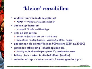 ‘kleine’ verschillen
• middentruncatie in de selectietaal
  • *dl*b*  ‘Adlib’ en ‘strandliefhebber’
• zoeken op ligaturen
  • strasse  ‘Straße und Gestrüpp’
• veld op slot zetten
   alleen rol $ADMIN kan van ‘t slot halen
   data alleen nog leesbaar met versie 6.5.2 SP3 of hoger
• zoekzinnen als pointerfile max 900 tekens (CBF: ca 27000)
• getoonde afbeelding (lokaal) opslaan als..
  • handig als de afbeeldingen op een SQL-beeldserver staan
• hiërarchisch zoeken is uitschakelbaar (sneller)
• selectietaal: npt’s niet automatisch vervangen door pt’s
                                                              © Rolf Blijleven 2012
 