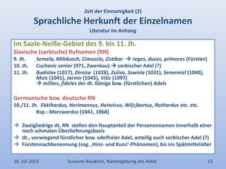 Zeit der Einnamigkeit (2)
Sprachliche Herkunft der Einzelnamen
Literatur im Anhang
Im Saale-Neiße-Gebiet des 9. bis 11. Jh.
Slavische (sorbische) Rufnamen (RN)
9. Jh. Semela, Miliduoch, Cimusclo, Zistibor  reges, duces, primores (Fürsten)
10. Jh. Cuchavic senior (971, Zwenkau)  sorbischer Adel (?)
11. Jh. Budislav (1017), Dirsico (1028), Zuliso, Szwisla (1031), Sememizl (1040),
Moic (1041), Jarmir (1045), Vitic (1097)
 milites, fideles der dt. Könige bzw. (fürstlichen) Adels
Germanische bzw. deutsche RN
10./11. Jh. Ekkihardus, Herimannus, Heinricus, Wi(c)bertus, Rothardus etc. etc.
Bsp.: Marcwardus (1041, 1068)
 Zweigliedrige dt. RN stellen den Hauptanteil der Personennamen innerhalb einer
noch schmalen Überlieferungsbasis
 dt., vorwiegend fürstlicher bzw. edelfreier Adel, anteilig auch sorbischer Adel (?)
 Fürstennachbenennung (sog. ‚Hinz- und Kunz‘-Phänomen), bis ins Spätmittelalter
10. Juli 2013 Susanne Baudisch, Namengebung des Adels 10
 