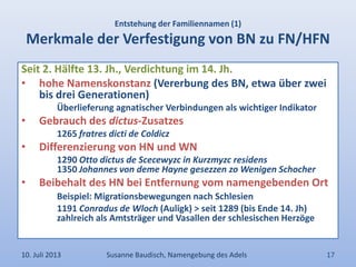 Entstehung der Familiennamen (1)
Merkmale der Verfestigung von BN zu FN/HFN
Seit 2. Hälfte 13. Jh., Verdichtung im 14. Jh.
• hohe Namenskonstanz (Vererbung des BN, etwa über zwei
bis drei Generationen)
Überlieferung agnatischer Verbindungen als wichtiger Indikator
• Gebrauch des dictus-Zusatzes
1265 fratres dicti de Coldicz
• Differenzierung von HN und WN
1290 Otto dictus de Scecewyzc in Kurzmyzc residens
1350 Johannes von deme Hayne gesezzen zo Wenigen Schocher
• Beibehalt des HN bei Entfernung vom namengebenden Ort
Beispiel: Migrationsbewegungen nach Schlesien
1191 Conradus de Wloch (Auligk) > seit 1289 (bis Ende 14. Jh)
zahlreich als Amtsträger und Vasallen der schlesischen Herzöge
10. Juli 2013 Susanne Baudisch, Namengebung des Adels 17
 