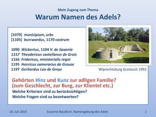 Mein Zugang zum Thema
Warum Namen des Adels?
[1079] municipium, urbs
[1105] burcwardus, 1170 castrum
1090 Wicbertus, 1104 V. de Saxonia
1157 Theodericus castellanus de Groiz
1166 Fridericus, ministerialis regni
1195 Henricus camerarius de Grouze
1197 Gerhardus Leo de Greyz Wiprechtsburg Groitzsch 1992
Gehörten Hinz und Kunz zur adligen Familie?
(zum Geschlecht, zur Burg, zur Klientel etc.)
Welche Kriterien sind zu berücksichtigen?
Welche Fragen sind zu beantworten?
10. Juli 2013 Susanne Baudisch, Namengebung des Adels 2
 