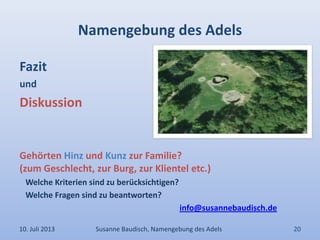 Namengebung des Adels
Fazit
und
Diskussion
Gehörten Hinz und Kunz zur Familie?
(zum Geschlecht, zur Burg, zur Klientel etc.)
Welche Kriterien sind zu berücksichtigen?
Welche Fragen sind zu beantworten?
info@susannebaudisch.de
10. Juli 2013 Susanne Baudisch, Namengebung des Adels 20
 