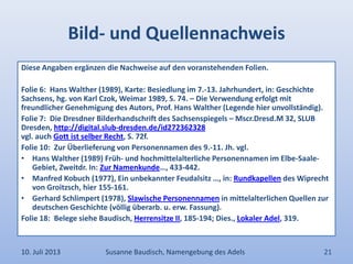 Bild- und Quellennachweis
Diese Angaben ergänzen die Nachweise auf den voranstehenden Folien.
Folie 6: Hans Walther (1989), Karte: Besiedlung im 7.-13. Jahrhundert, in: Geschichte
Sachsens, hg. von Karl Czok, Weimar 1989, S. 74. – Die Verwendung erfolgt mit
freundlicher Genehmigung des Autors, Prof. Hans Walther (Legende hier unvollständig).
Folie 7: Die Dresdner Bilderhandschrift des Sachsenspiegels – Mscr.Dresd.M 32, SLUB
Dresden, http://digital.slub-dresden.de/id272362328
vgl. auch Gott ist selber Recht, S. 72f.
Folie 10: Zur Überlieferung von Personennamen des 9.-11. Jh. vgl.
• Hans Walther (1989) Früh- und hochmittelalterliche Personennamen im Elbe-Saale-
Gebiet, Zweitdr. In: Zur Namenkunde…, 433-442.
• Manfred Kobuch (1977), Ein unbekannter Feudalsitz …, in: Rundkapellen des Wiprecht
von Groitzsch, hier 155-161.
• Gerhard Schlimpert (1978), Slawische Personennamen in mittelalterlichen Quellen zur
deutschen Geschichte (völlig überarb. u. erw. Fassung).
Folie 18: Belege siehe Baudisch, Herrensitze II, 185-194; Dies., Lokaler Adel, 319.
10. Juli 2013 Susanne Baudisch, Namengebung des Adels 21
 