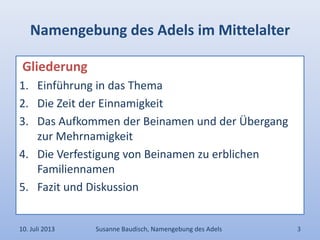 Namengebung des Adels im Mittelalter
Gliederung
1. Einführung in das Thema
2. Die Zeit der Einnamigkeit
3. Das Aufkommen der Beinamen und der Übergang
zur Mehrnamigkeit
4. Die Verfestigung von Beinamen zu erblichen
Familiennamen
5. Fazit und Diskussion
10. Juli 2013 Susanne Baudisch, Namengebung des Adels 3
 