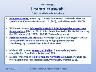 Einführung (1)
Literaturauswahl
Fokus: Mediävistische Forschung
• Namenforschung, 2 Bde., hg. v. Ernst Eichler et al. (= Handbücher zur
Sprach- und Kommunikationswiss. 11/1-2), Berlin/New York 1995/96.
• Wilhelm Störmer: Adel und Ministerialität im Spiegel der bayerischen
Namengebung (bis zum 13. Jh.), in: Deutsches Archiv für die Erforschung
des Mittelalters 33 (1977), 84-152 (Online-Ressource).
• Personennamen und Identität. Namengebung und Namengebrauch als
Anzeiger individueller Bestimmung und gruppenbezogener
Zuordnung, hg. von Reinhard Härtel, Graz 1997.
• Michael Mitterauer: Ahnen und Heilige. Namengebung in der
europäischen Geschichte, München 1993.
• Michael Mitterauer: Traditionen der Namengebung. Namenkunde als
interdisziplinäres Forschungsgebiet, Wien/Köln/Weimar 2011.
10. Juli 2013 Susanne Baudisch, Namengebung des Adels 4
 