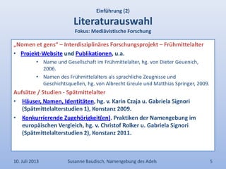 „Nomen et gens“ – Interdisziplinäres Forschungsprojekt – Frühmittelalter
• Projekt-Website und Publikationen, u.a.
• Name und Gesellschaft im Frühmittelalter, hg. von Dieter Geuenich,
2006.
• Namen des Frühmittelalters als sprachliche Zeugnisse und
Geschichtsquellen, hg. von Albrecht Greule und Matthias Springer, 2009.
Aufsätze / Studien - Spätmittelalter
• Häuser, Namen, Identitäten, hg. v. Karin Czaja u. Gabriela Signori
(Spätmittelalterstudien 1), Konstanz 2009.
• Konkurrierende Zugehörigkeit(en). Praktiken der Namengebung im
europäischen Vergleich, hg. v. Christof Rolker u. Gabriela Signori
(Spätmittelalterstudien 2), Konstanz 2011.
Einführung (2)
Literaturauswahl
Fokus: Mediävistische Forschung
10. Juli 2013 Susanne Baudisch, Namengebung des Adels 5
 