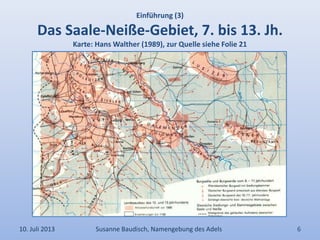 Einführung (3)
Das Saale-Neiße-Gebiet, 7. bis 13. Jh.
Karte: Hans Walther (1989), zur Quelle siehe Folie 21
10. Juli 2013 Susanne Baudisch, Namengebung des Adels 6
 