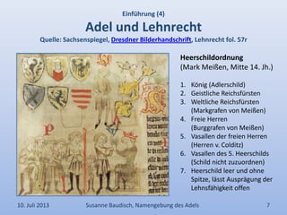 Einführung (4)
Adel und Lehnrecht
Quelle: Sachsenspiegel, Dresdner Bilderhandschrift, Lehnrecht fol. 57r
10. Juli 2013 Susanne Baudisch, Namengebung des Adels 7
Heerschildordnung
(Mark Meißen, Mitte 14. Jh.)
1. König (Adlerschild)
2. Geistliche Reichsfürsten
3. Weltliche Reichsfürsten
(Markgrafen von Meißen)
4. Freie Herren
(Burggrafen von Meißen)
5. Vasallen der freien Herren
(Herren v. Colditz)
6. Vasallen des 5. Heerschilds
(Schild nicht zuzuordnen)
7. Heerschild leer und ohne
Spitze, lässt Ausprägung der
Lehnsfähigkeit offen
 