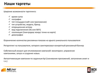 Наши таргеты 
Широкие возможности таргетинга: 
 время суток 
 география 
 тип площадки (сайт или приложение) 
 тип устройства, модель, бренд 
 операционная система 
 вид подключения (3G или WiFi) 
 геолокация (1км+радиус вокруг точки на карте) 
 Демография 
 Ограничение количества показов уникальному пользователю 
 Автооптимизатор конверсии 
 Доступ в личный кабинет и/или личный аккаунт менеджер 
 