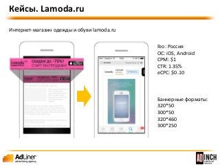 Гео: Россия 
OС: iOS, Android 
CPM: $1 
CTR: 1.35% 
eCPC: $0.10 
Баннерные форматы: 
320*50 
300*50 
320*460 
300*250 
Кейсы. Lamoda.ru 
Интернет-магазин одежды и обуви lamoda.ru 
 