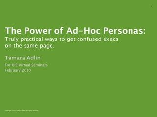 1




The Power of Ad-Hoc Personas:
Truly practical ways to get confused execs
on the same page.

Tamara Adlin
For UIE Virtual Seminars
February 2010




Copyright 2010, Tamara Adlin. All rights reserved.
 