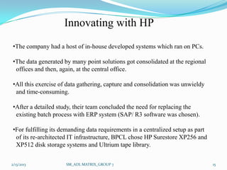 Innovating with HP
•The company had a host of in-house developed systems which ran on PCs.

•The data generated by many point solutions got consolidated at the regional
 offices and then, again, at the central office.

•All this exercise of data gathering, capture and consolidation was unwieldy
 and time-consuming.

•After a detailed study, their team concluded the need for replacing the
 existing batch process with ERP system (SAP/ R3 software was chosen).

•For fulfilling its demanding data requirements in a centralized setup as part
 of its re-architected IT infrastructure, BPCL chose HP Surestore XP256 and
 XP512 disk storage systems and Ultrium tape library.


2/13/2013            SM_ADL MATRIX_GROUP 7                                       15
 