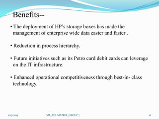 Benefits--
  • The deployment of HP’s storage boxes has made the
    management of enterprise wide data easier and faster .

  • Reduction in process hierarchy.

  • Future initiatives such as its Petro card debit cards can leverage
    on the IT infrastructure.

  • Enhanced operational competitiveness through best-in- class
    technology.




2/13/2013          SM_ADL MATRIX_GROUP 7                                 16
 