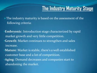 The Industry Maturity Stage
The industry maturity is based on the assessment of the
  following criteria:

•Embryonic: Introduction stage characterized by rapid
 market growth and very little competition.
•Growth: Market continues to strengthen and sales
 increase.
•Mature: Market is stable, there's a well established
 customer base and a lot of competition.
•Aging: Demand decreases and companies start to
 abandoning the market.
 