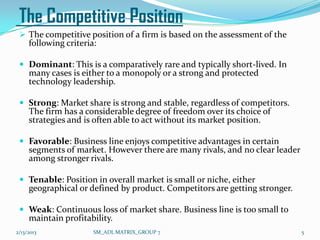 The Competitive Position
  The competitive position of a firm is based on the assessment of the
     following criteria:

  Dominant: This is a comparatively rare and typically short-lived. In
     many cases is either to a monopoly or a strong and protected
     technology leadership.

  Strong: Market share is strong and stable, regardless of competitors.
     The firm has a considerable degree of freedom over its choice of
     strategies and is often able to act without its market position.

  Favorable: Business line enjoys competitive advantages in certain
     segments of market. However there are many rivals, and no clear leader
     among stronger rivals.

  Tenable: Position in overall market is small or niche, either
     geographical or defined by product. Competitors are getting stronger.

  Weak: Continuous loss of market share. Business line is too small to
     maintain profitability.
2/13/2013              SM_ADL MATRIX_GROUP 7                                  5
 