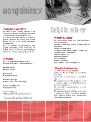 •Company Objective
ADLR aims to bring a modern approach to the
construction industry, providing high quality
craftsmanship at a very competitive cost.
It is the goal of the company to achieve a        •Health & Safety
greater reputation for quality and on-time        ADLR Construction strived for a Health and Safety
delivery than any of the current competitors      conscious company.
in the Midlands.                                   We have in place many systems in place to help us
ADLR is committed to delivering on time           achieve this.
project completions, more importantly on          •Bucket Exchange Area’s
budget. Whilst also achieving high integrity on   •Daily Plant Check Sheets (Diggers, Dumpers, etc.)
all promised timelines and quality assurances.    •Daily Excavation Check Sheets
                                                  •Weekly Toolbox Talks
                                                  •Method Statements
•Services                                         •Risk Assessments
ADLR can provide the following services:          •COSSH Assessments
•General Groundwork’s & Civil Engineering         All our staff are CSCS and CPCS trained.

•Bulk Excavation
•Roads & Sewers
                                                  •Quality & Assurance
                                                  For ADLR Construction, testing and
•Foundations                                      Quality and Assurance (QA) are two of the
•Concrete Structures                              most critical
                                                  components to maintaining a competitive
•Domestic Drainage                                edge.
•External Hard / Soft landscaping                 After all, poor workmanship quality can result
                                                  in increased support costs, loss of customers,
•Design & Build Services                          a tarnished reputation.
•Interceptor Tanks                                We can offer a comprehensive in-house
                                                  testing systems.
•Works in Highways                                QA expertise and team flexibility, we are able
•Adoptable Connections to Public Sewers           to increase the quality of our clients’ products
                                                  while reducing project time, management
•Substructure & Superstructure Brickwork          risks and operating costs.
 