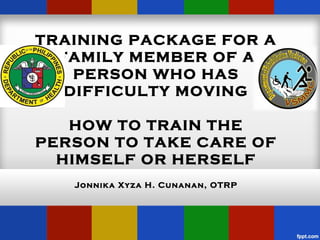 TRAINING PACKAGE FOR A
  FAMILY MEMBER OF A
    PERSON WHO HAS
   DIFFICULTY MOVING

   HOW TO TRAIN THE
PERSON TO TAKE CARE OF
  HIMSELF OR HERSELF
   Jonnika Xyza H. Cunanan, OTRP
 