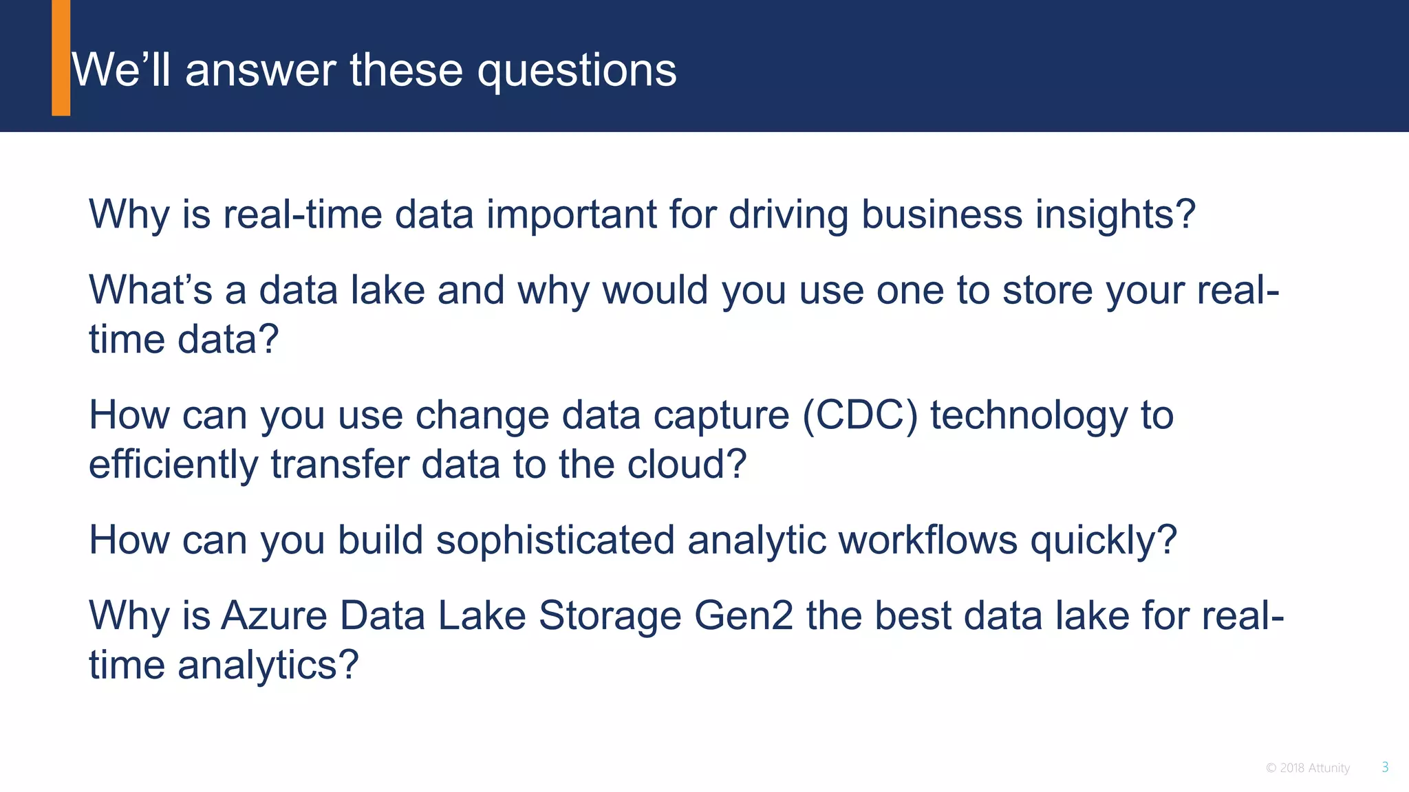 3© 2018 Attunity
Why is real-time data important for driving business insights?
What’s a data lake and why would you use one to store your real-
time data?
How can you use change data capture (CDC) technology to
efficiently transfer data to the cloud?
How can you build sophisticated analytic workflows quickly?
Why is Azure Data Lake Storage Gen2 the best data lake for real-
time analytics?
We’ll answer these questions
 