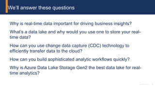 3© 2018 Attunity
Why is real-time data important for driving business insights?
What’s a data lake and why would you use one to store your real-
time data?
How can you use change data capture (CDC) technology to
efficiently transfer data to the cloud?
How can you build sophisticated analytic workflows quickly?
Why is Azure Data Lake Storage Gen2 the best data lake for real-
time analytics?
We’ll answer these questions
 