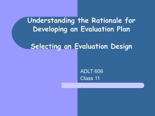 Understanding the Rationale for Developing an Evaluation Plan Selecting an Evaluation Design ADLT 606 Class 11 