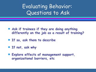 Evaluating Behavior:   Questions to Ask  Ask if trainees if they are doing anything differently on the job as a result of training? If so, ask them to describe If not, ask why Explore effects of management support, organizational barriers, etc 